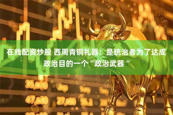 在线配资炒股 西周青铜礼器：是统治者为了达成政治目的一个“政治武器“