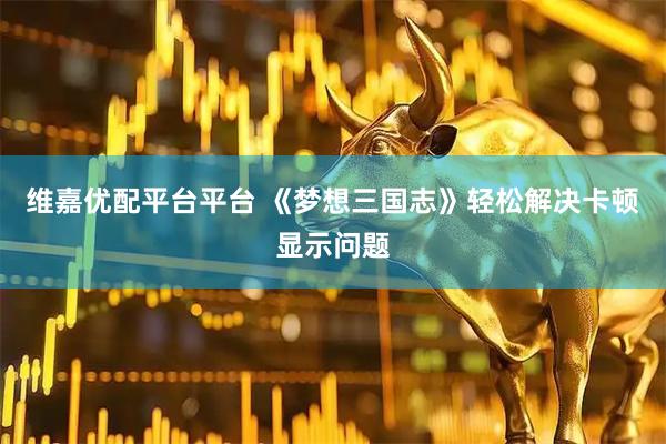 维嘉优配平台平台 《梦想三国志》轻松解决卡顿显示问题