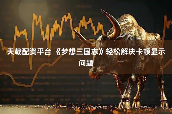 天载配资平台 《梦想三国志》轻松解决卡顿显示问题