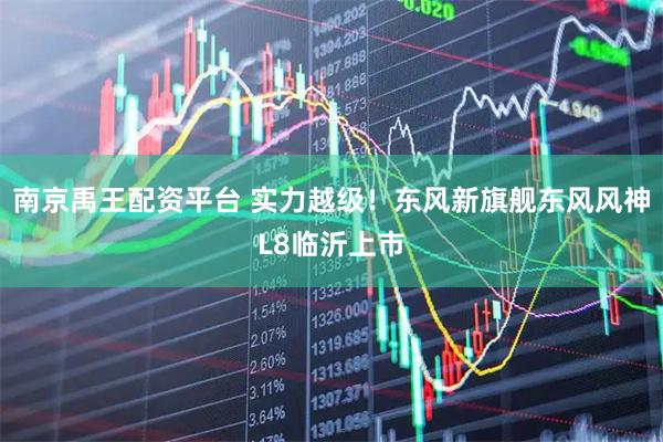 南京禹王配资平台 实力越级！东风新旗舰东风风神L8临沂上市