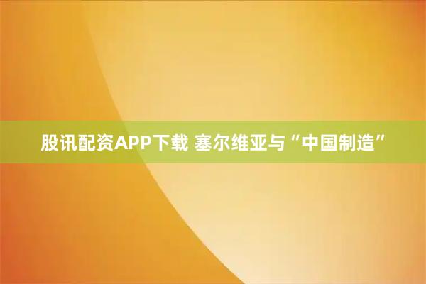 股讯配资APP下载 塞尔维亚与“中国制造”