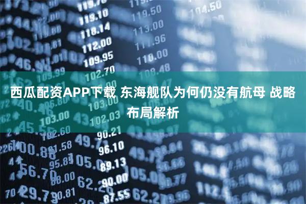 西瓜配资APP下载 东海舰队为何仍没有航母 战略布局解析