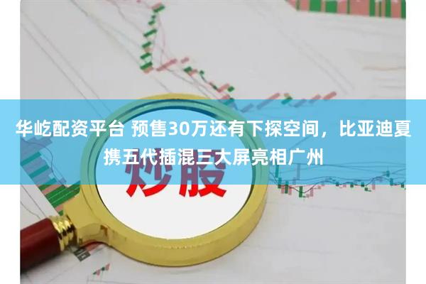 华屹配资平台 预售30万还有下探空间，比亚迪夏携五代插混三大屏亮相广州