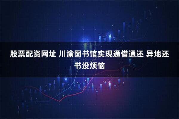 股票配资网址 川渝图书馆实现通借通还 异地还书没烦恼