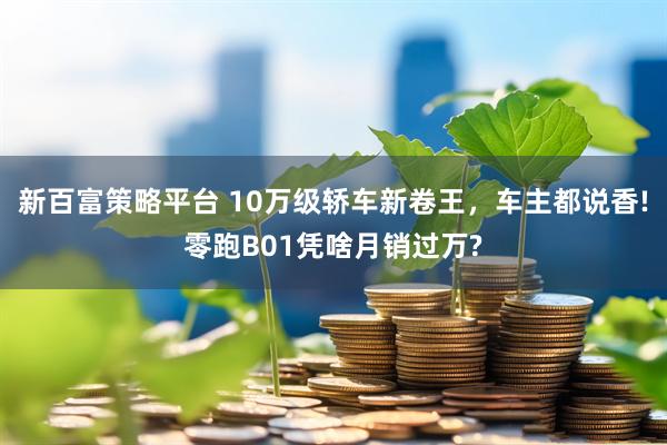 新百富策略平台 10万级轿车新卷王，车主都说香!零跑B01凭啥月销过万?