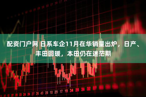 配资门户网 日系车企11月在华销量出炉，日产、丰田回暖，本田仍在迷茫期