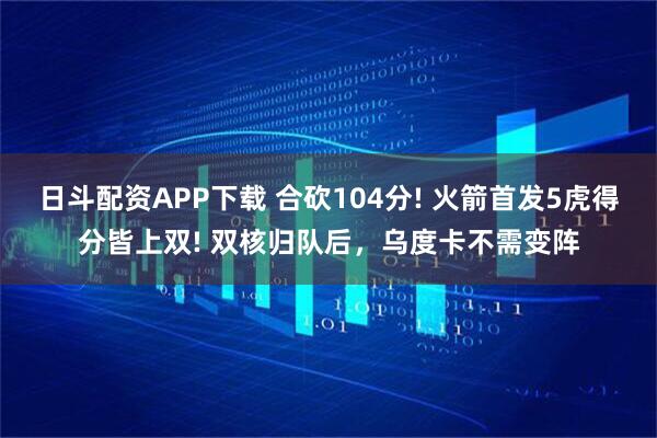 日斗配资APP下载 合砍104分! 火箭首发5虎得分皆上双! 双核归队后，乌度卡不需变阵