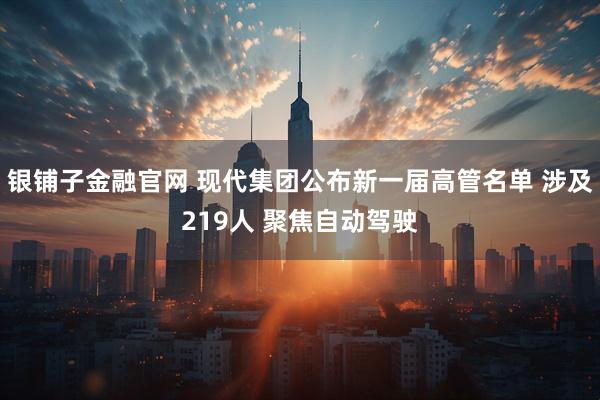 银铺子金融官网 现代集团公布新一届高管名单 涉及219人 聚焦自动驾驶