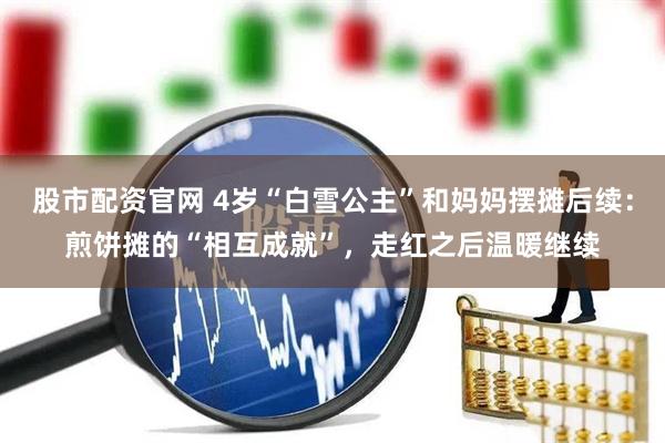 股市配资官网 4岁“白雪公主”和妈妈摆摊后续：煎饼摊的“相互成就”，走红之后温暖继续