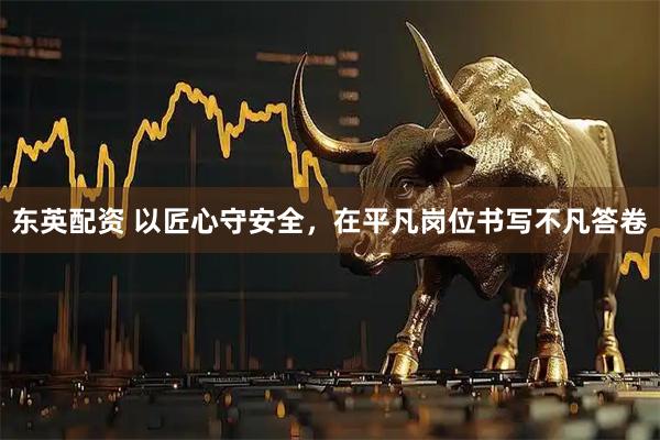 东英配资 以匠心守安全，在平凡岗位书写不凡答卷
