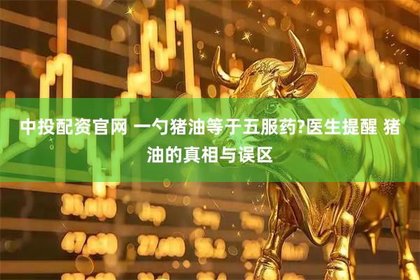 中投配资官网 一勺猪油等于五服药?医生提醒 猪油的真相与误区