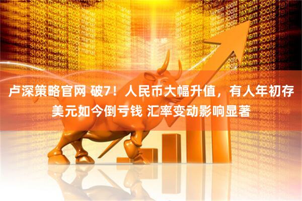 卢深策略官网 破7！人民币大幅升值，有人年初存美元如今倒亏钱 汇率变动影响显著