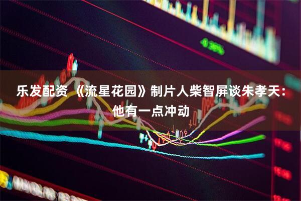 乐发配资 《流星花园》制片人柴智屏谈朱孝天：他有一点冲动