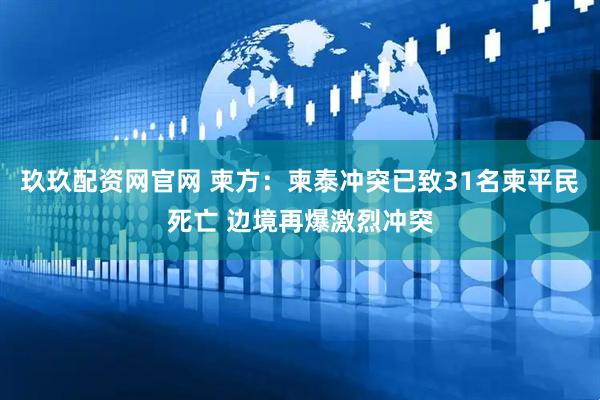 玖玖配资网官网 柬方：柬泰冲突已致31名柬平民死亡 边境再爆激烈冲突