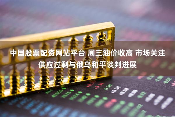 中国股票配资网站平台 周三油价收高 市场关注供应过剩与俄乌和平谈判进展