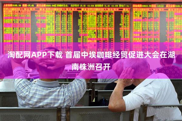 淘配网APP下载 首届中埃咖啡经贸促进大会在湖南株洲召开