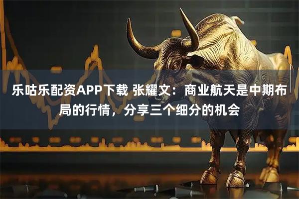 乐咕乐配资APP下载 张耀文：商业航天是中期布局的行情，分享三个细分的机会