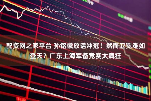 配资网之家平台 孙铭徽放话冲冠！然而卫冕难如登天？广东上海军备竞赛太疯狂