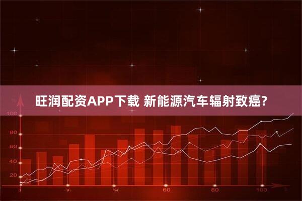 旺润配资APP下载 新能源汽车辐射致癌?