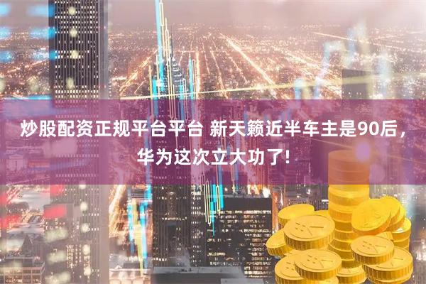 炒股配资正规平台平台 新天籁近半车主是90后，华为这次立大功了!