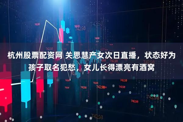 杭州股票配资网 关思慧产女次日直播，状态好为孩子取名犯愁，女儿长得漂亮有酒窝