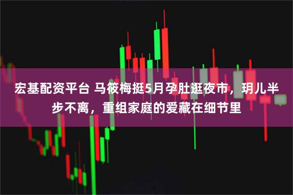 宏基配资平台 马筱梅挺5月孕肚逛夜市，玥儿半步不离，重组家庭的爱藏在细节里