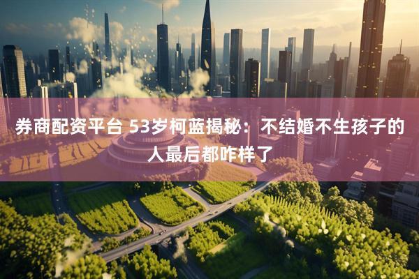 券商配资平台 53岁柯蓝揭秘：不结婚不生孩子的人最后都咋样了