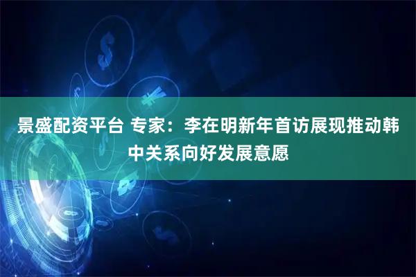 景盛配资平台 专家：李在明新年首访展现推动韩中关系向好发展意愿