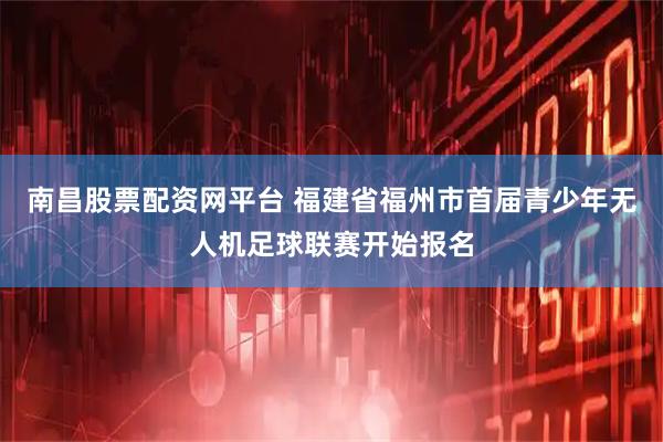 南昌股票配资网平台 福建省福州市首届青少年无人机足球联赛开始报名