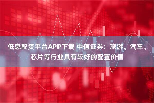 低息配资平台APP下载 中信证券：旅游、汽车、芯片等行业具有较好的配置价值