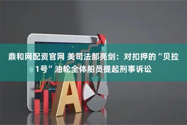 鼎和网配资官网 美司法部亮剑：对扣押的“贝拉1号”油轮全体船员提起刑事诉讼