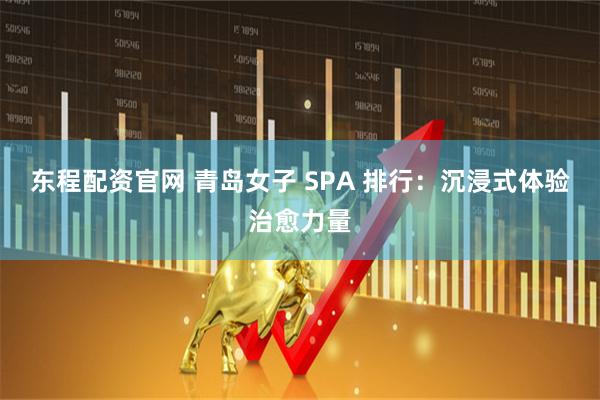 东程配资官网 青岛女子 SPA 排行：沉浸式体验治愈力量
