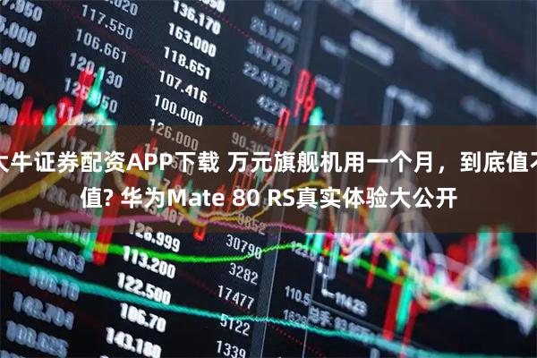 大牛证券配资APP下载 万元旗舰机用一个月，到底值不值? 华为Mate 80 RS真实体验大公开