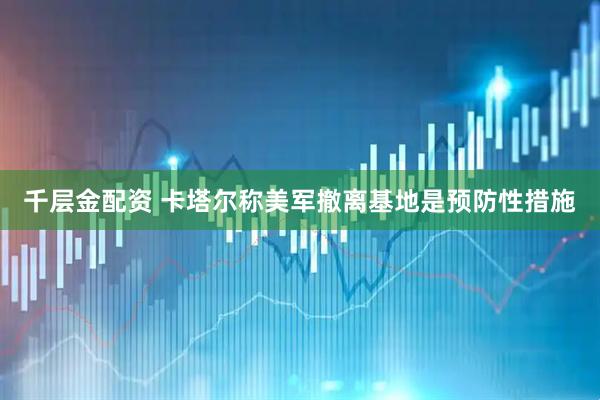 千层金配资 卡塔尔称美军撤离基地是预防性措施