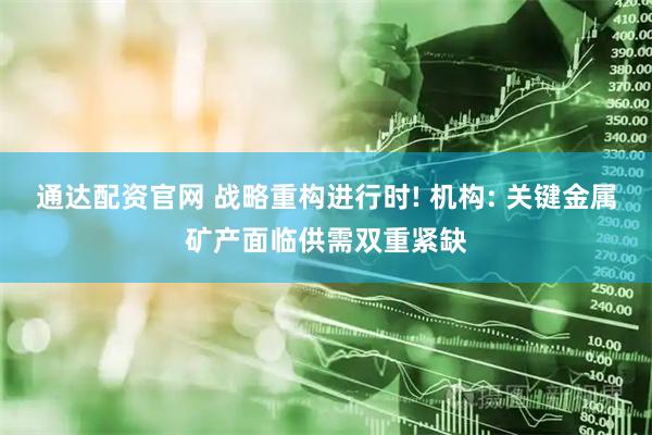 通达配资官网 战略重构进行时! 机构: 关键金属矿产面临供需双重紧缺