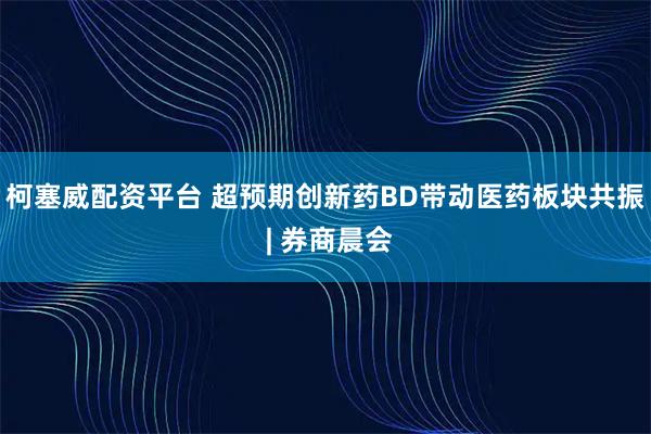 柯塞威配资平台 超预期创新药BD带动医药板块共振 | 券商晨会