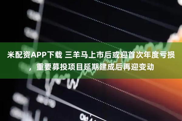米配资APP下载 三羊马上市后或迎首次年度亏损，重要募投项目延期建成后再迎变动