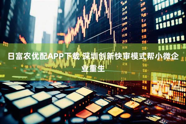 日富农优配APP下载 深圳创新快审模式帮小微企业重生