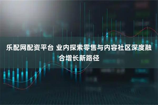乐配网配资平台 业内探索零售与内容社区深度融合增长新路径