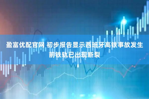 盈富优配官网 初步报告显示西班牙高铁事故发生前铁轨已出现断裂