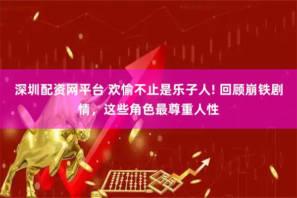 深圳配资网平台 欢愉不止是乐子人! 回顾崩铁剧情，这些角色最尊重人性