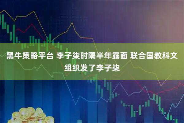 黑牛策略平台 李子柒时隔半年露面 联合国教科文组织发了李子柒