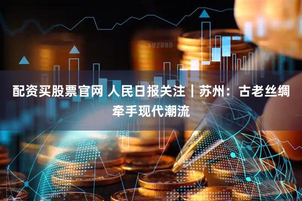 配资买股票官网 人民日报关注｜苏州：古老丝绸牵手现代潮流