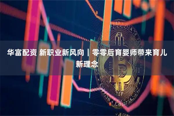华富配资 新职业新风向｜零零后育婴师带来育儿新理念
