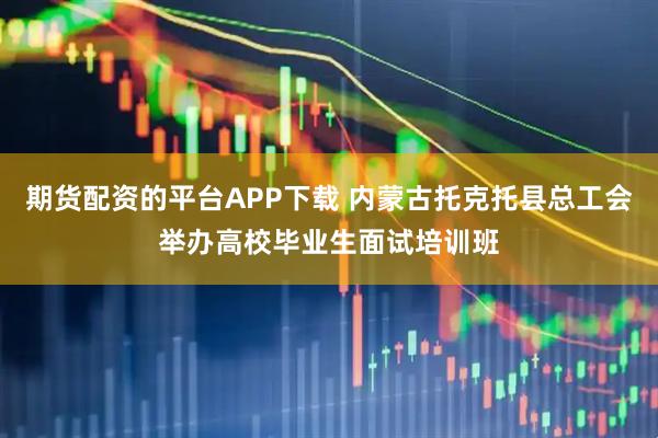 期货配资的平台APP下载 内蒙古托克托县总工会举办高校毕业生面试培训班