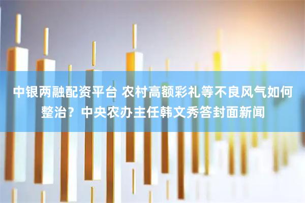 中银两融配资平台 农村高额彩礼等不良风气如何整治？中央农办主任韩文秀答封面新闻