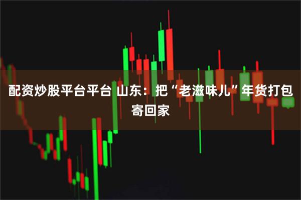 配资炒股平台平台 山东：把“老滋味儿”年货打包寄回家