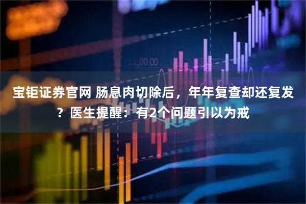 宝钜证券官网 肠息肉切除后，年年复查却还复发？医生提醒：有2个问题引以为戒