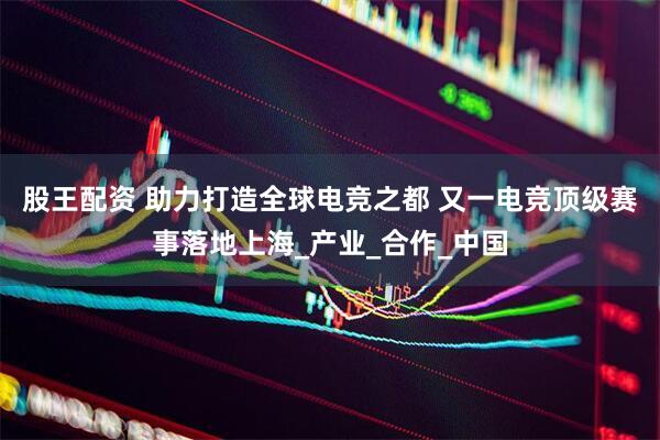 股王配资 助力打造全球电竞之都 又一电竞顶级赛事落地上海_产业_合作_中国