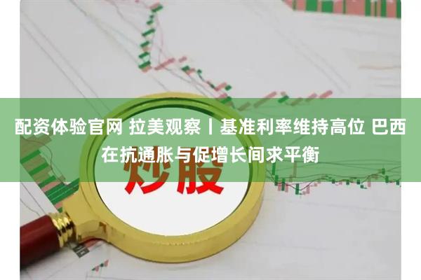 配资体验官网 拉美观察丨基准利率维持高位 巴西在抗通胀与促增长间求平衡